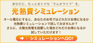 あんたにもっと、もっとお得な、でんかライフを
光熱費シュミレーション
オール電化にすると、あなたのお宅ではどれだけお得になるか
光熱費シミュレーションで試してみませんか？ 
さらに、太陽光発電を設置した場合どれだけお得になるか
試していただけます！
シュミレーションへGO!