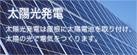 太陽光発電
太陽光発電は屋根に太陽電池を取り付け、
太陽の光で電気をつくります。