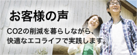 お客様の声
CO2の削減を暮らしながら、
快適なエコライフで実践します。