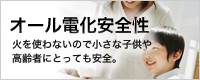 オール電化安全性
火を使わないので小さな子供や
高齢者にとっても安全。