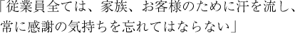 「従業員全ては、家族、お客様のために汗を流し、常に感謝の気持ちを忘れてはならない」