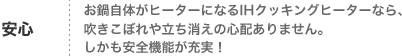 安心
お鍋自体がヒーターになるIHクッキングヒーターなら、
吹きこぼれや立ち消えの心配ありません。
しかも安全機能が充実！