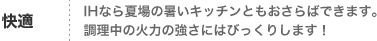 快適
IHなら夏場の暑いキッチンともおさらばできます。
調理中の火力の強さにはびっくりします！