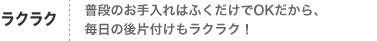 ラクラク
普段のお手入れはふくだけでOKだから、
毎日の後片付けもラクラク！