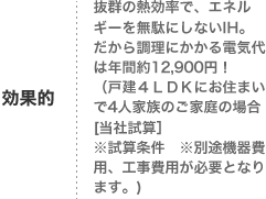 効果的
抜群の熱効率で、エネルギーを無駄にしないIH。
だから調理にかかる電気代は年間約12,900円！
（戸建４ＬＤＫにお住まいで4人家族のご家庭の場合[当社試算］
※試算条件　※別途機器費用、工事費用が必要となります。)