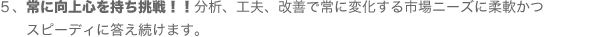 ５、常に向上心を持ち挑戦！！分析、工夫、改善で常に変化する市場ニーズに柔軟かつスピーディに答え続けます。